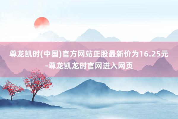尊龙凯时(中国)官方网站正股最新价为16.25元-尊龙凯龙时官网进入网页