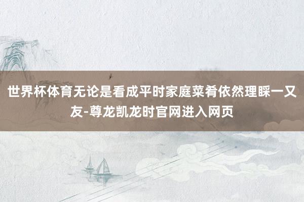 世界杯体育无论是看成平时家庭菜肴依然理睬一又友-尊龙凯龙时官网进入网页