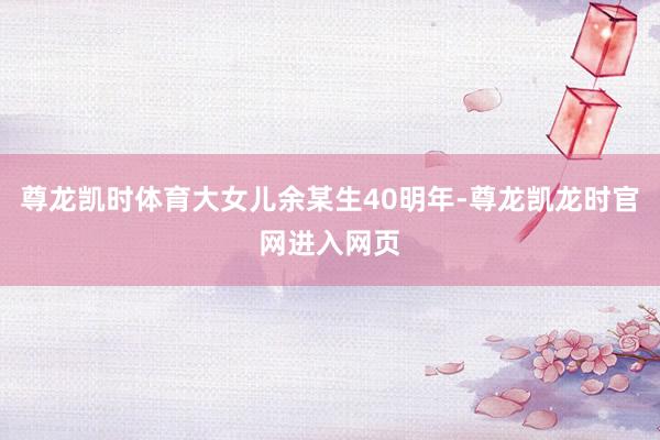 尊龙凯时体育大女儿余某生40明年-尊龙凯龙时官网进入网页