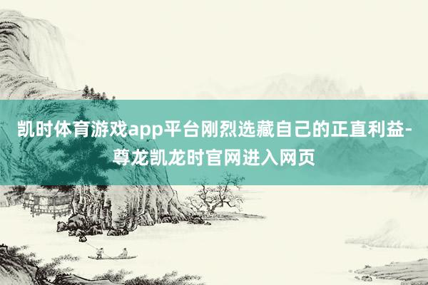 凯时体育游戏app平台刚烈选藏自己的正直利益-尊龙凯龙时官网进入网页