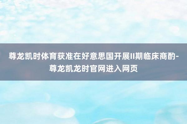 尊龙凯时体育获准在好意思国开展II期临床商酌-尊龙凯龙时官网进入网页