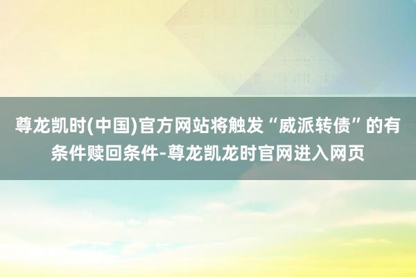 尊龙凯时(中国)官方网站将触发“威派转债”的有条件赎回条件-尊龙凯龙时官网进入网页