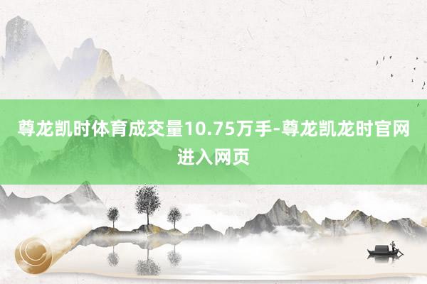 尊龙凯时体育成交量10.75万手-尊龙凯龙时官网进入网页