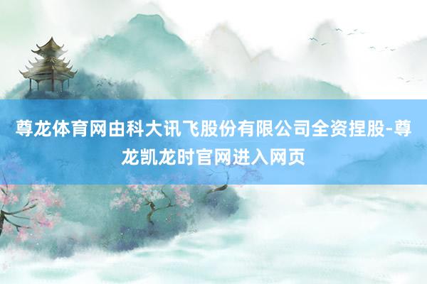 尊龙体育网由科大讯飞股份有限公司全资捏股-尊龙凯龙时官网进入网页