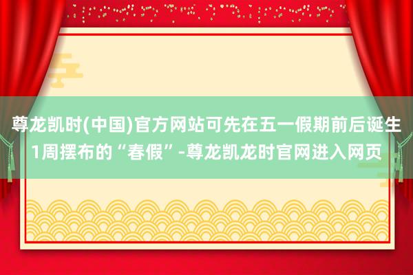 尊龙凯时(中国)官方网站可先在五一假期前后诞生1周摆布的“春假”-尊龙凯龙时官网进入网页