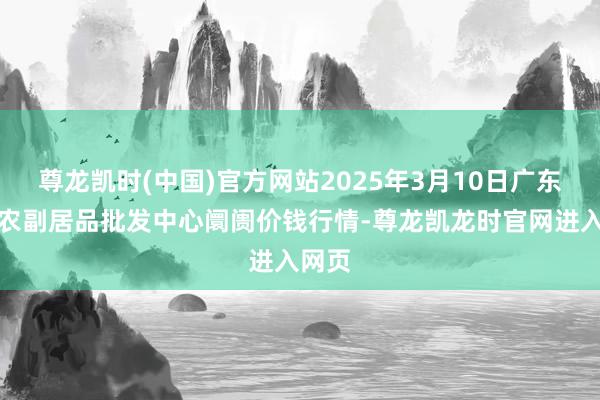 尊龙凯时(中国)官方网站2025年3月10日广东汕头农副居品批发中心阛阓价钱行情-尊龙凯龙时官网进入网页