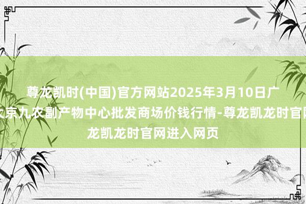 尊龙凯时(中国)官方网站2025年3月10日广东东莞市大京九农副产物中心批发商场价钱行情-尊龙凯龙时官网进入网页