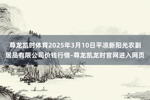 尊龙凯时体育2025年3月10日平凉新阳光农副居品有限公司价钱行情-尊龙凯龙时官网进入网页