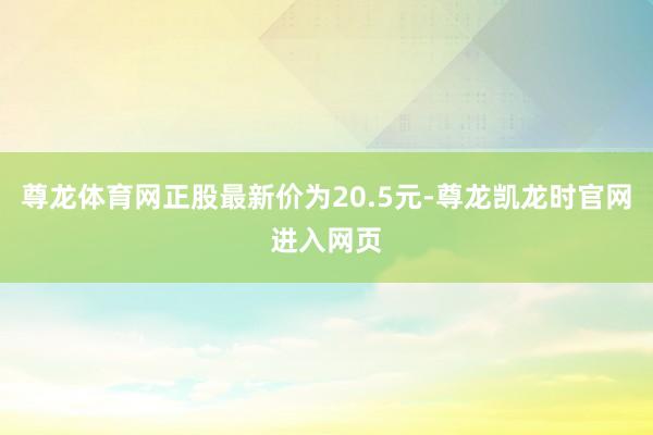 尊龙体育网正股最新价为20.5元-尊龙凯龙时官网进入网页