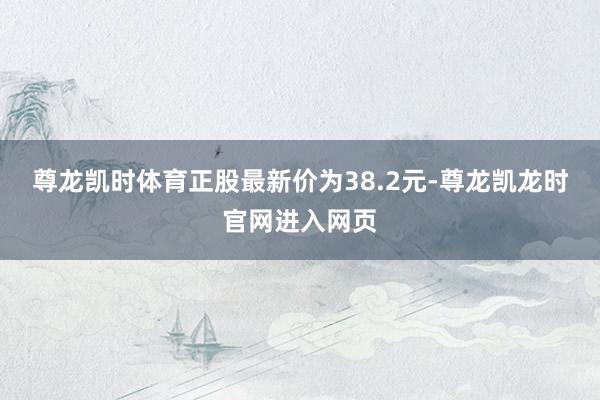 尊龙凯时体育正股最新价为38.2元-尊龙凯龙时官网进入网页
