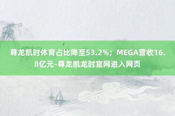 尊龙凯时体育占比降至53.2%；MEGA营收16.8亿元-尊龙凯龙时官网进入网页
