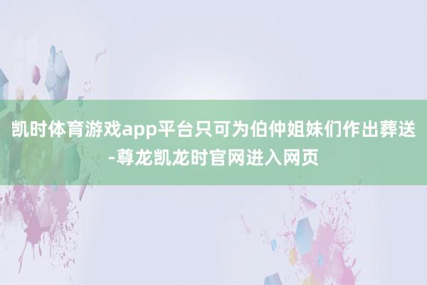 凯时体育游戏app平台只可为伯仲姐妹们作出葬送-尊龙凯龙时官网进入网页
