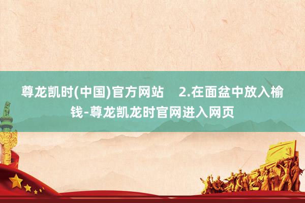 尊龙凯时(中国)官方网站    2.在面盆中放入榆钱-尊龙凯龙时官网进入网页