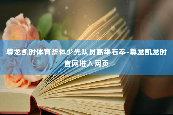 尊龙凯时体育整体少先队员高举右拳-尊龙凯龙时官网进入网页