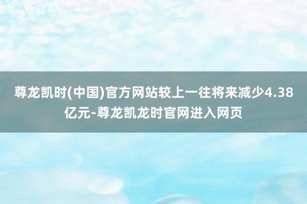 尊龙凯时(中国)官方网站较上一往将来减少4.38亿元-尊龙凯龙时官网进入网页