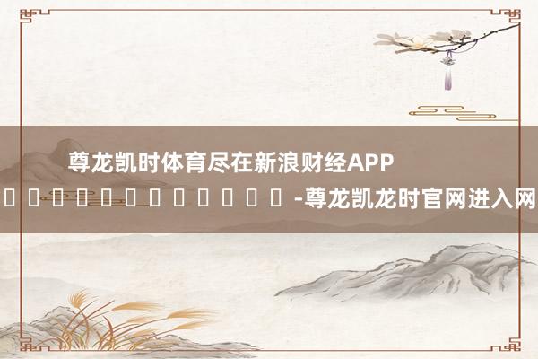 尊龙凯时体育尽在新浪财经APP -尊龙凯龙时官网进入网页