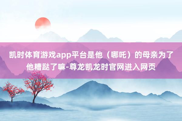 凯时体育游戏app平台是他（哪吒）的母亲为了他糟跶了嘛-尊龙凯龙时官网进入网页