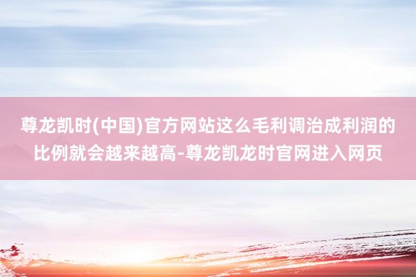 尊龙凯时(中国)官方网站这么毛利调治成利润的比例就会越来越高-尊龙凯龙时官网进入网页