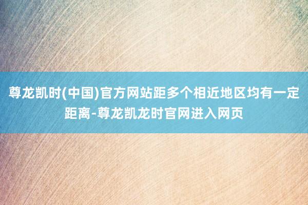 尊龙凯时(中国)官方网站距多个相近地区均有一定距离-尊龙凯龙时官网进入网页
