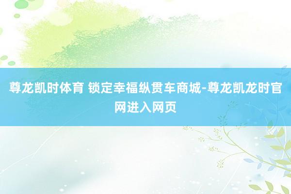 尊龙凯时体育 锁定幸福纵贯车商城-尊龙凯龙时官网进入网页