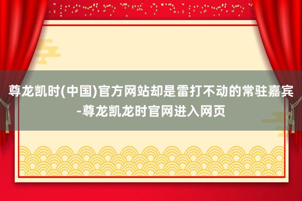 尊龙凯时(中国)官方网站却是雷打不动的常驻嘉宾-尊龙凯龙时官网进入网页