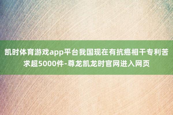 凯时体育游戏app平台我国现在有抗癌相干专利苦求超5000件-尊龙凯龙时官网进入网页