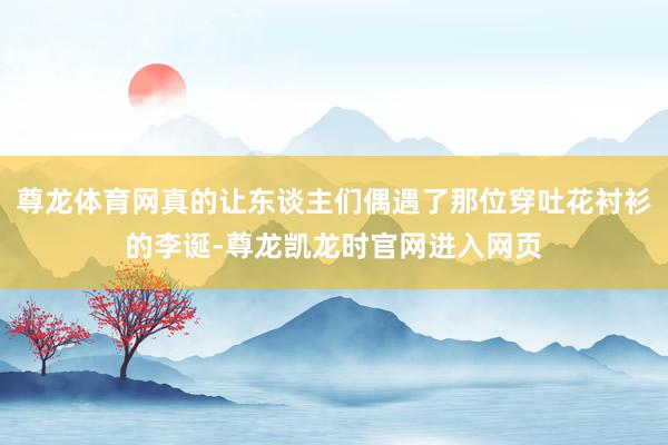 尊龙体育网真的让东谈主们偶遇了那位穿吐花衬衫的李诞-尊龙凯龙时官网进入网页