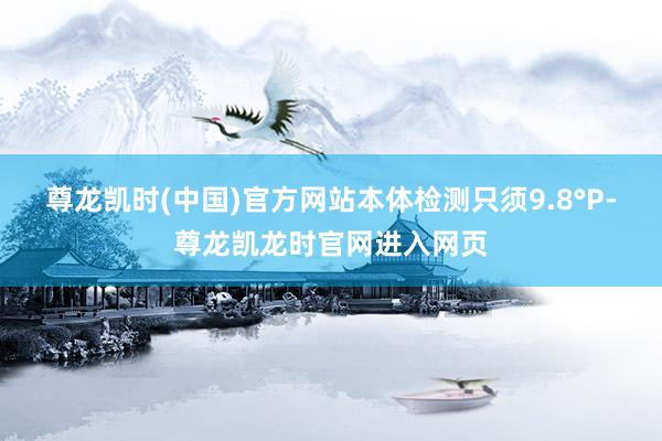 尊龙凯时(中国)官方网站本体检测只须9.8°P-尊龙凯龙时官网进入网页