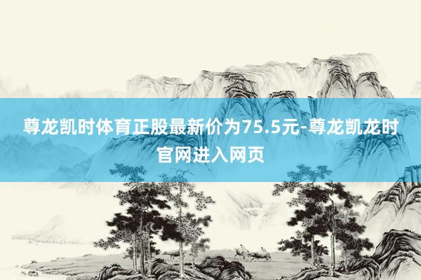 尊龙凯时体育正股最新价为75.5元-尊龙凯龙时官网进入网页