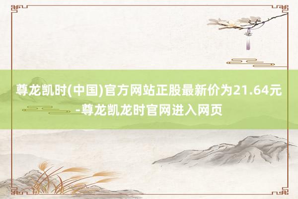 尊龙凯时(中国)官方网站正股最新价为21.64元-尊龙凯龙时官网进入网页