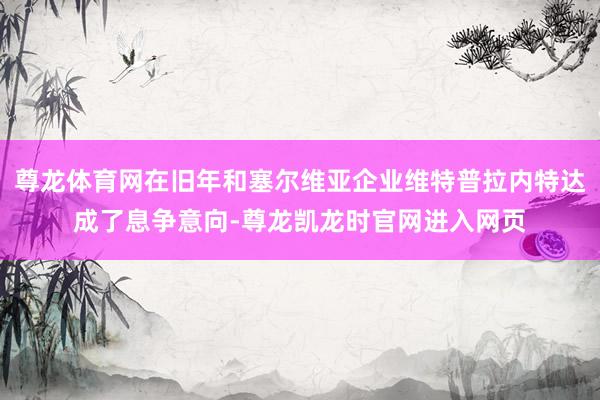 尊龙体育网在旧年和塞尔维亚企业维特普拉内特达成了息争意向-尊龙凯龙时官网进入网页
