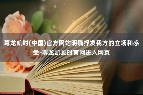 尊龙凯时(中国)官方网站明确抒发我方的立场和感受-尊龙凯龙时官网进入网页