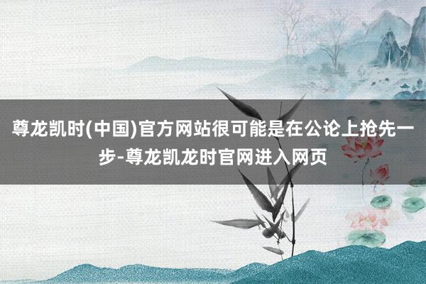 尊龙凯时(中国)官方网站很可能是在公论上抢先一步-尊龙凯龙时官网进入网页
