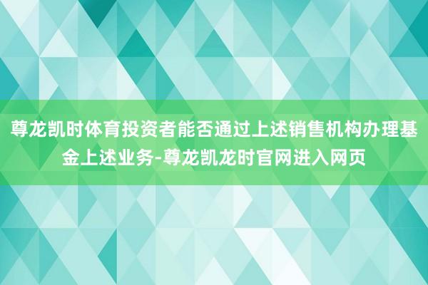 尊龙凯时体育投资者能否通过上述销售机构办理基金上述业务-尊龙凯龙时官网进入网页