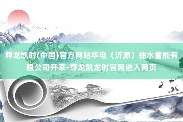 尊龙凯时(中国)官方网站华电（沂源）抽水蓄能有限公司开采-尊龙凯龙时官网进入网页
