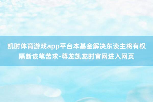 凯时体育游戏app平台本基金解决东谈主将有权隔断该笔苦求-尊龙凯龙时官网进入网页