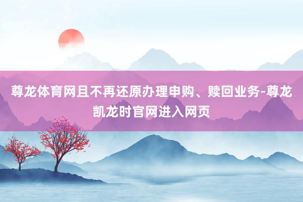 尊龙体育网且不再还原办理申购、赎回业务-尊龙凯龙时官网进入网页