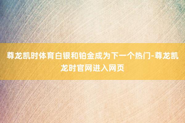 尊龙凯时体育白银和铂金成为下一个热门-尊龙凯龙时官网进入网页