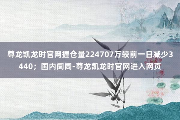 尊龙凯龙时官网握仓量224707万较前一日减少3440；国内阛阓-尊龙凯龙时官网进入网页