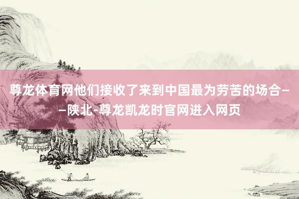 尊龙体育网他们接收了来到中国最为劳苦的场合——陕北-尊龙凯龙时官网进入网页