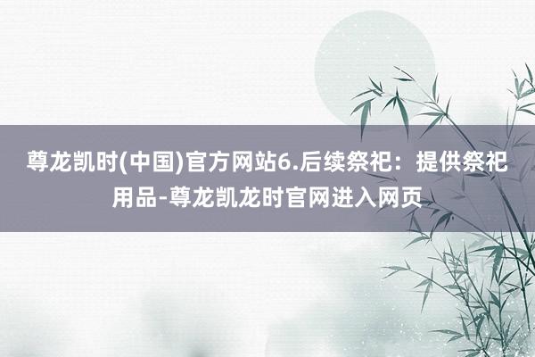 尊龙凯时(中国)官方网站6.后续祭祀：提供祭祀用品-尊龙凯龙时官网进入网页