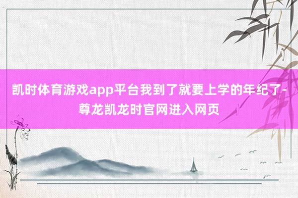 凯时体育游戏app平台我到了就要上学的年纪了-尊龙凯龙时官网进入网页