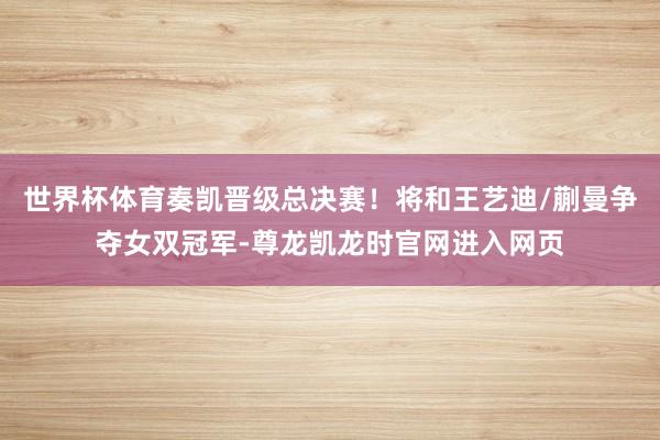 世界杯体育奏凯晋级总决赛！将和王艺迪/蒯曼争夺女双冠军-尊龙凯龙时官网进入网页