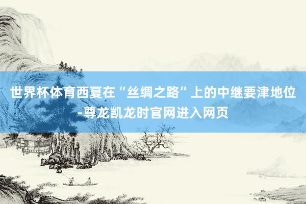 世界杯体育西夏在“丝绸之路”上的中继要津地位-尊龙凯龙时官网进入网页