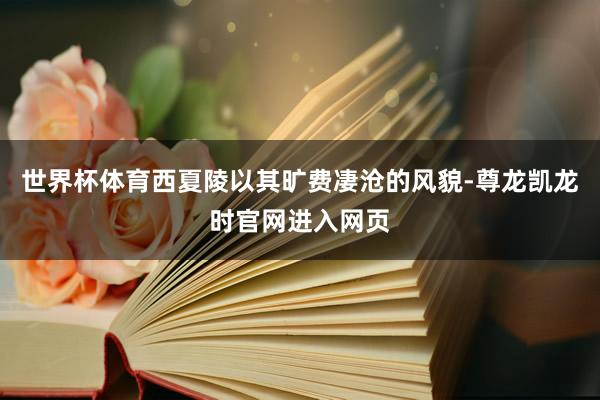 世界杯体育西夏陵以其旷费凄沧的风貌-尊龙凯龙时官网进入网页