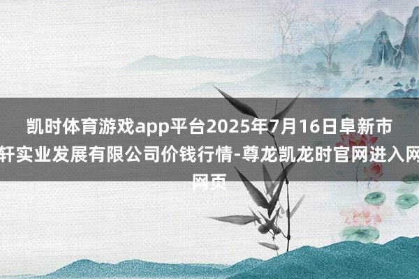 凯时体育游戏app平台2025年7月16日阜新市瑞轩实业发展有限公司价钱行情-尊龙凯龙时官网进入网页