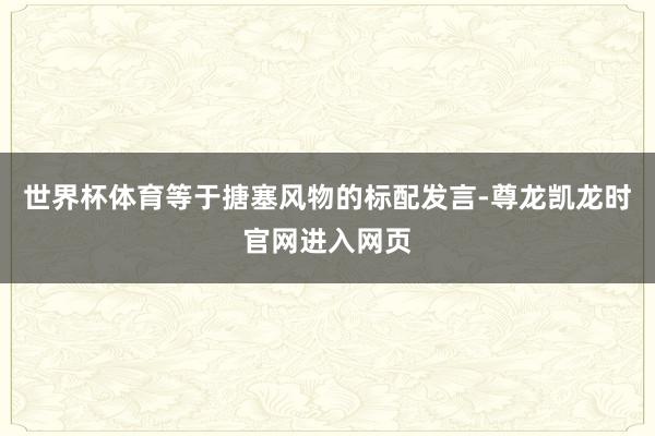 世界杯体育等于搪塞风物的标配发言-尊龙凯龙时官网进入网页
