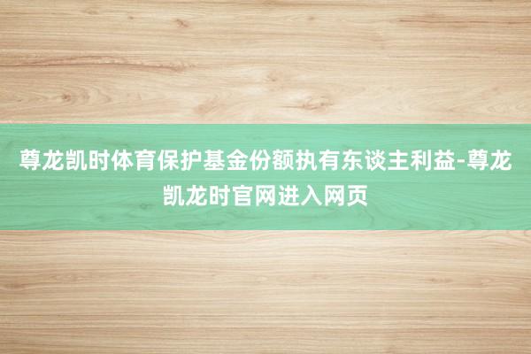 尊龙凯时体育保护基金份额执有东谈主利益-尊龙凯龙时官网进入网页