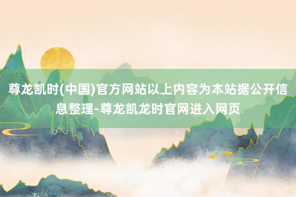 尊龙凯时(中国)官方网站以上内容为本站据公开信息整理-尊龙凯龙时官网进入网页
