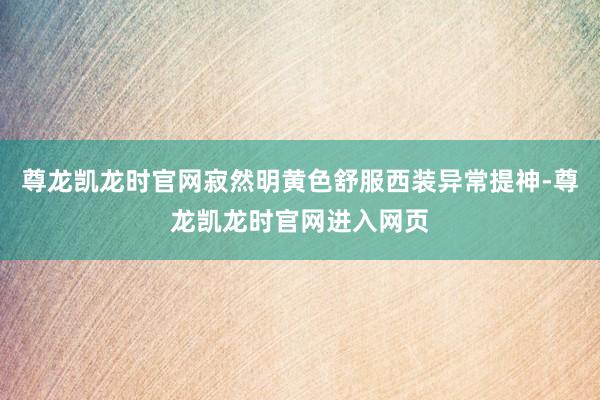 尊龙凯龙时官网寂然明黄色舒服西装异常提神-尊龙凯龙时官网进入网页
